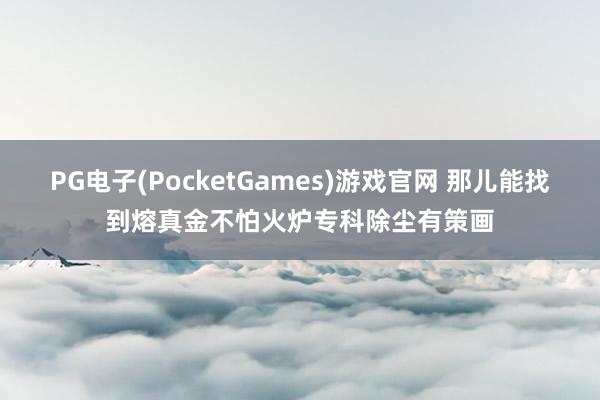 PG电子(PocketGames)游戏官网 那儿能找到熔真金不怕火炉专科除尘有策画