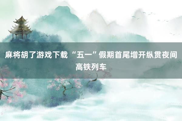 麻将胡了游戏下载 “五一”假期首尾增开纵贯夜间高铁列车