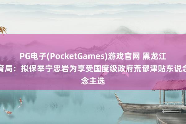 PG电子(PocketGames)游戏官网 黑龙江省体育局：拟保举宁忠岩为享受国度级政府荒谬津贴东说念主选