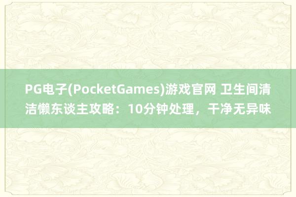 PG电子(PocketGames)游戏官网 卫生间清洁懒东谈主攻略：10分钟处理，干净无异味