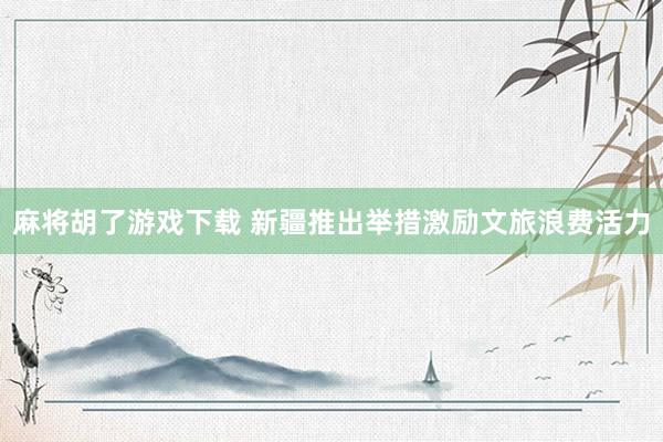 麻将胡了游戏下载 新疆推出举措激励文旅浪费活力