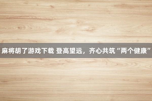 麻将胡了游戏下载 登高望远，齐心共筑“两个健康”