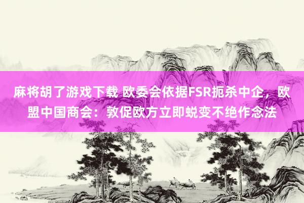 麻将胡了游戏下载 欧委会依据FSR扼杀中企，欧盟中国商会：敦促欧方立即蜕变不绝作念法