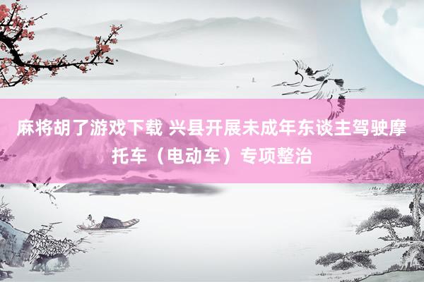 麻将胡了游戏下载 兴县开展未成年东谈主驾驶摩托车（电动车）专项整治