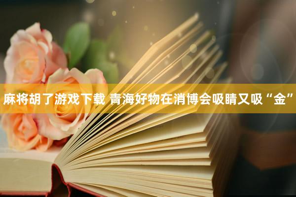麻将胡了游戏下载 青海好物在消博会吸睛又吸“金”