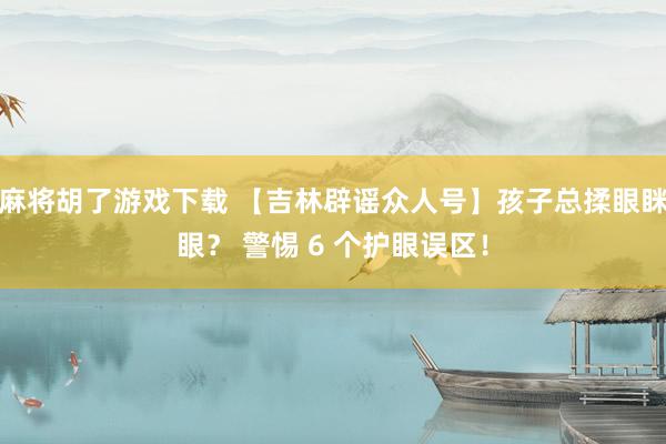 麻将胡了游戏下载 【吉林辟谣众人号】孩子总揉眼眯眼？ 警惕 6 个护眼误区！