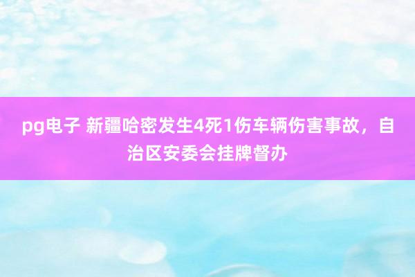 pg电子 新疆哈密发生4死1伤车辆伤害事故，自治区安委会挂牌督办