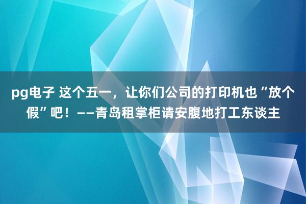 pg电子 这个五一，让你们公司的打印机也“放个假”吧！——青岛租掌柜请安腹地打工东谈主