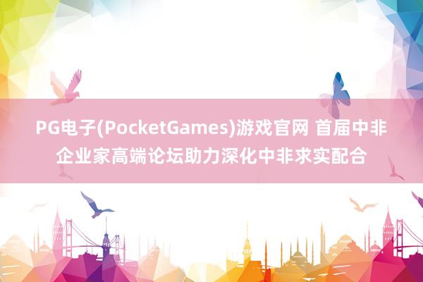 PG电子(PocketGames)游戏官网 首届中非企业家高端论坛助力深化中非求实配合