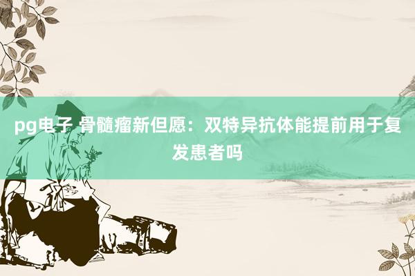 pg电子 骨髓瘤新但愿：双特异抗体能提前用于复发患者吗