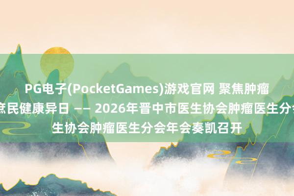 PG电子(PocketGames)游戏官网 聚焦肿瘤诊疗前沿 护航庶民健康异日 —— 2026年晋中市医生协会肿瘤医生分会年会奏凯召开