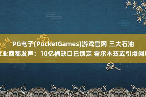 PG电子(PocketGames)游戏官网 三大石油营业商都发声：10亿桶缺口已锁定 霍尔木兹或引爆阑珊