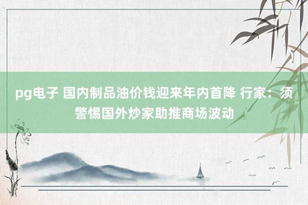pg电子 国内制品油价钱迎来年内首降 行家：须警惕国外炒家助推商场波动