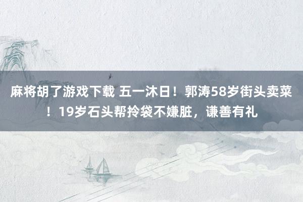 麻将胡了游戏下载 五一沐日！郭涛58岁街头卖菜！19岁石头帮拎袋不嫌脏，谦善有礼