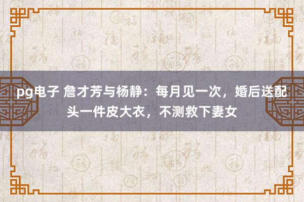 pg电子 詹才芳与杨静：每月见一次，婚后送配头一件皮大衣，不测救下妻女
