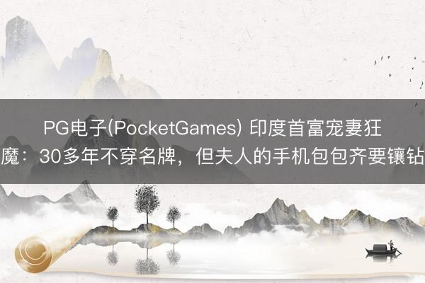 PG电子(PocketGames) 印度首富宠妻狂魔：30多年不穿名牌，但夫人的手机包包齐要镶钻