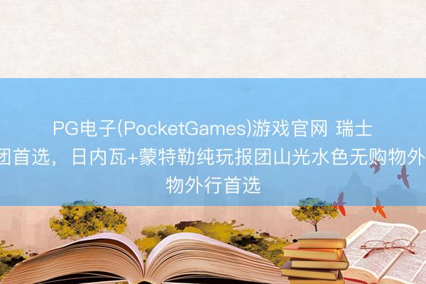 PG电子(PocketGames)游戏官网 瑞士5日跟团首选，日内瓦+蒙特勒纯玩报团山光水色无购物外行首选
