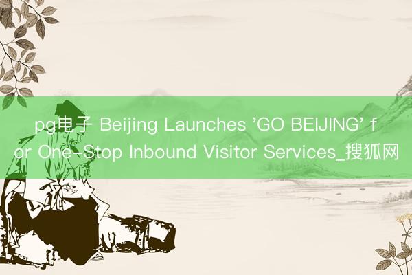 pg电子 Beijing Launches 'GO BEIJING' for One-Stop Inbound Visitor Services_搜狐网