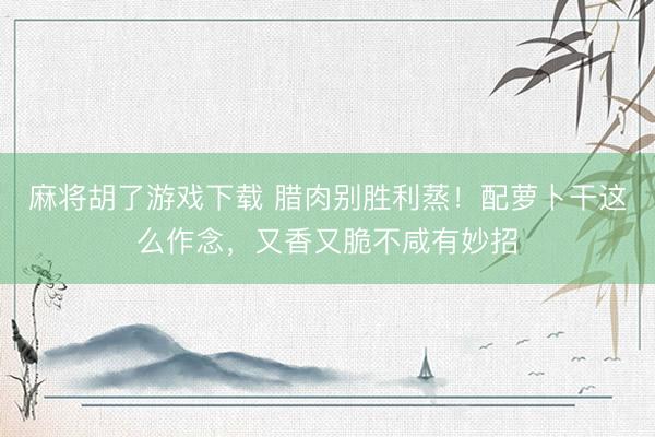 麻将胡了游戏下载 腊肉别胜利蒸！配萝卜干这么作念，又香又脆不咸有妙招
