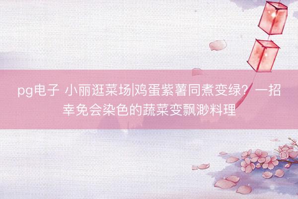 pg电子 小丽逛菜场|鸡蛋紫薯同煮变绿？一招幸免会染色的蔬菜变飘渺料理