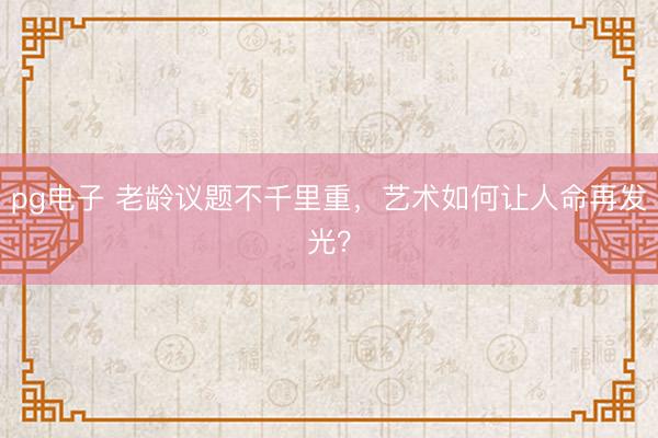 pg电子 老龄议题不千里重，艺术如何让人命再发光？