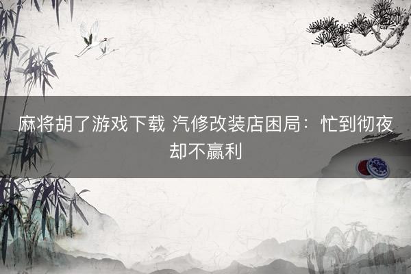 麻将胡了游戏下载 汽修改装店困局：忙到彻夜却不赢利