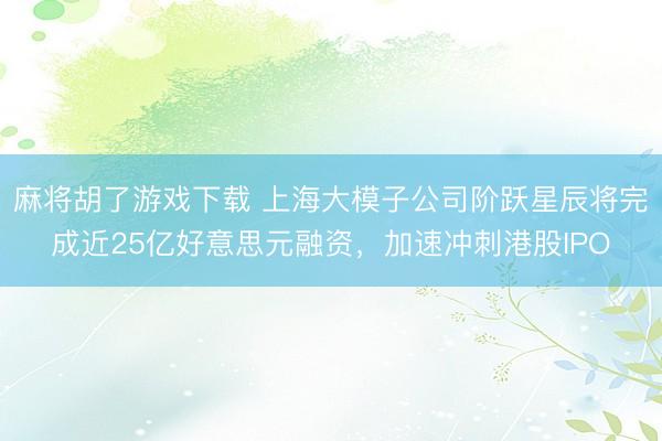麻将胡了游戏下载 上海大模子公司阶跃星辰将完成近25亿好意思元融资，加速冲刺港股IPO