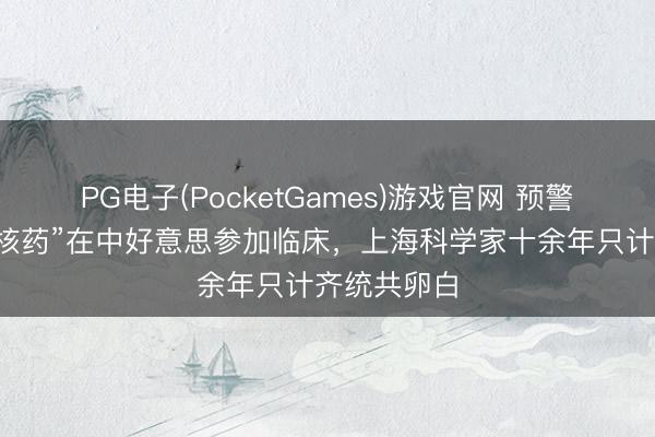 PG电子(PocketGames)游戏官网 预警帕金森病“核药”在中好意思参加临床，上海科学家十余年只计齐统共卵白
