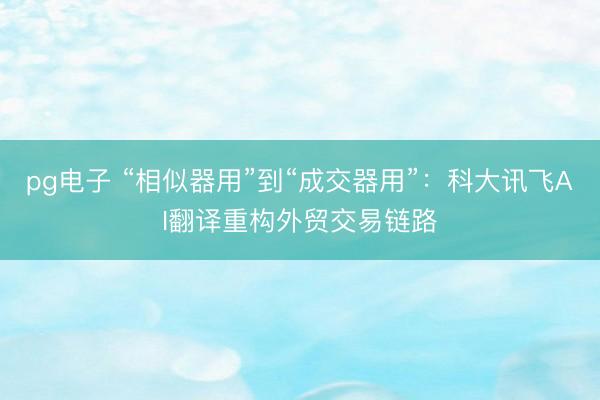 pg电子 “相似器用”到“成交器用”：科大讯飞AI翻译重构外贸交易链路